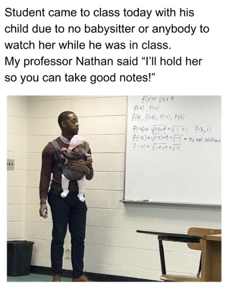 Student came to class today with his child due to no babysitter or anybody to watch her while he was in class. My professor Nathan said "I'll hold her so you can take good notes!" f(x)=√x+4 f(-5), f(-4) f(³), f(-2), f(-1), f(0) f(-3)=√ED+4=√= (-3,1) f(-5)=√(+4=-= no real solutions f(-4)=√en+4=50