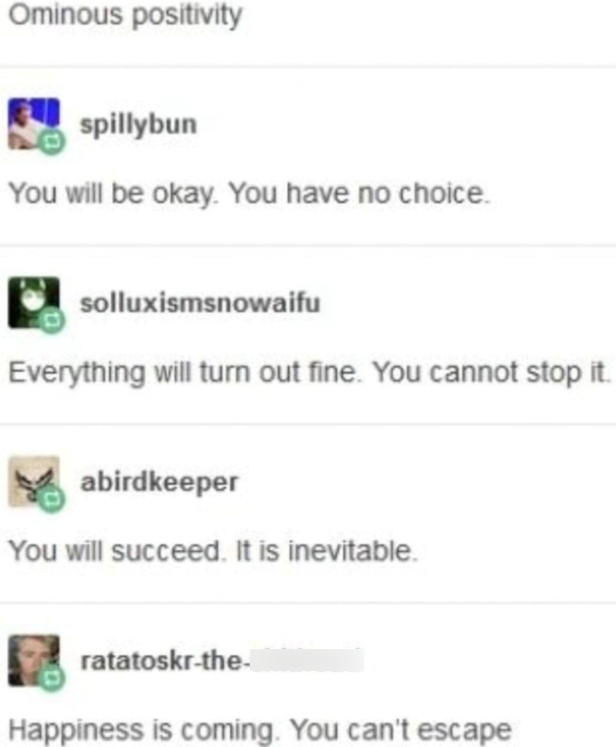 Ominous positivity spillybun You will be okay. You have no choice. solluxismsnowaifu Everything will turn out fine. You cannot stop it. abirdkeeper You will succeed. It is inevitable. ratatoskr-the- Happiness is coming. You can't escape