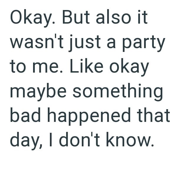 Okay. But also it wasn't just a party to me. Like okay maybe something bad happened that day, I don't know.