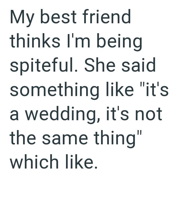 My best friend thinks I'm being spiteful. She said something like "it's a wedding, it's not the same thing" which like.