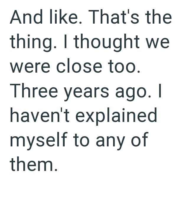 And like. That's the thing. I thought we were close too. Three years ago. I haven't explained myself to any of them.
