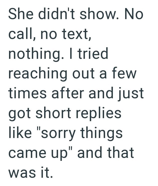 She didn't show. No call, no text, nothing. I tried reaching out a few times after and just got short replies like "sorry things came up" and that was it.