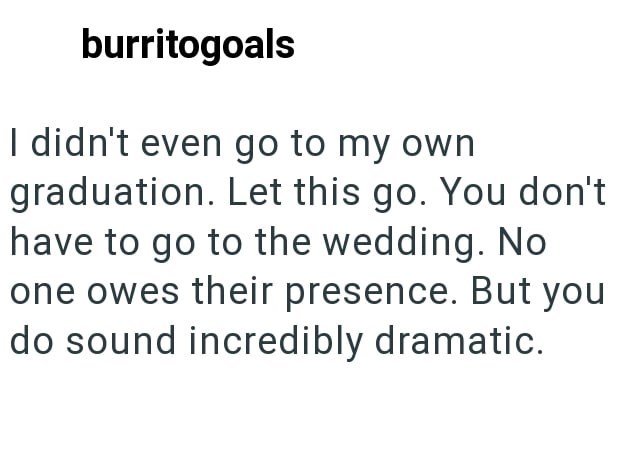 burritogoals I didn't even go to my own graduation. Let this go. You don't have to go to the wedding. No one owes their presence. But you do sound incredibly dramatic.