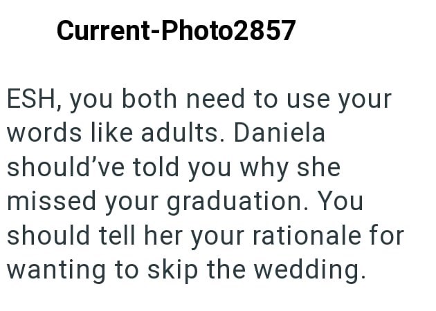 Current-Photo2857 ESH, you both need to use your words like adults. Daniela should've told you why she missed your graduation. You should tell her your rationale for wanting to skip the wedding.