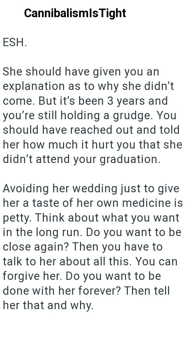 ESH. Cannibalismls Tight She should have given you an explanation as to why she didn't come. But it's been 3 years and you're still holding a grudge. You should have reached out and told her how much it hurt you that she didn't attend your graduation. Avoiding her wedding just to give her a taste of her own medicine is petty. Think about what you want in the long run. Do you want to be close again? Then you have to talk to her about all this. You can forgive her. Do you want to be done with her