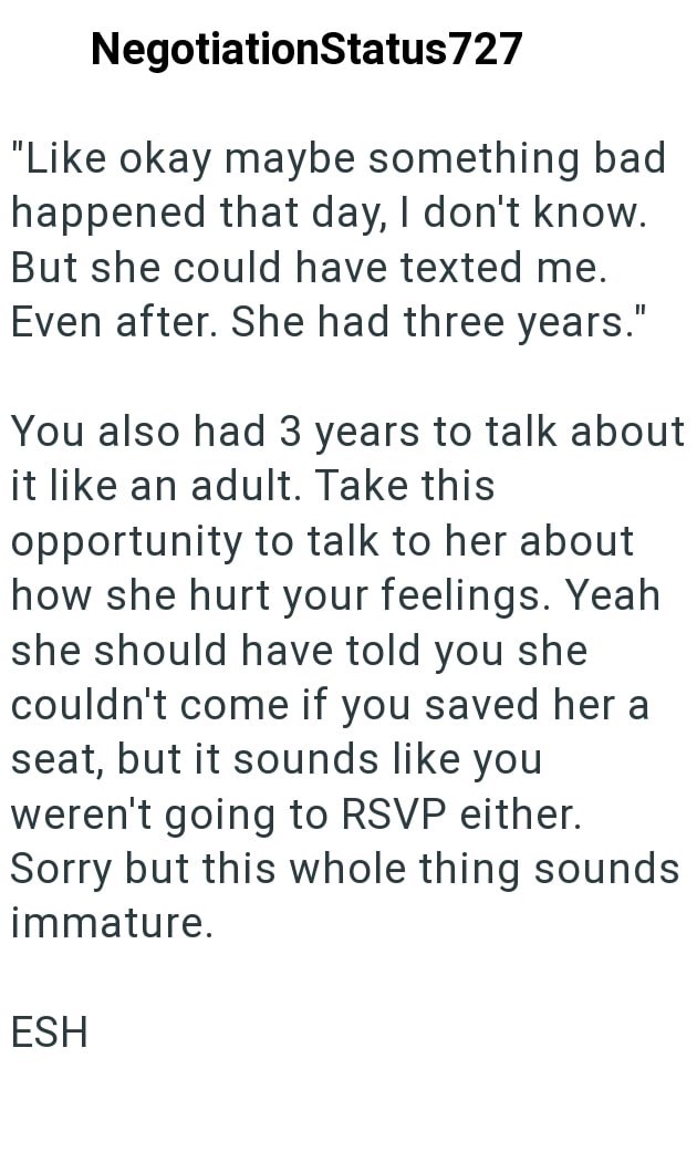 NegotiationStatus727 "Like okay maybe something bad happened that day, I don't know. But she could have texted me. Even after. She had three years." You also had 3 years to talk about it like an adult. Take this opportunity to talk to her about how she hurt your feelings. Yeah she should have told you she couldn't come if you saved her a seat, but it sounds like you weren't going to RSVP either. Sorry but this whole thing sounds immature. ESH
