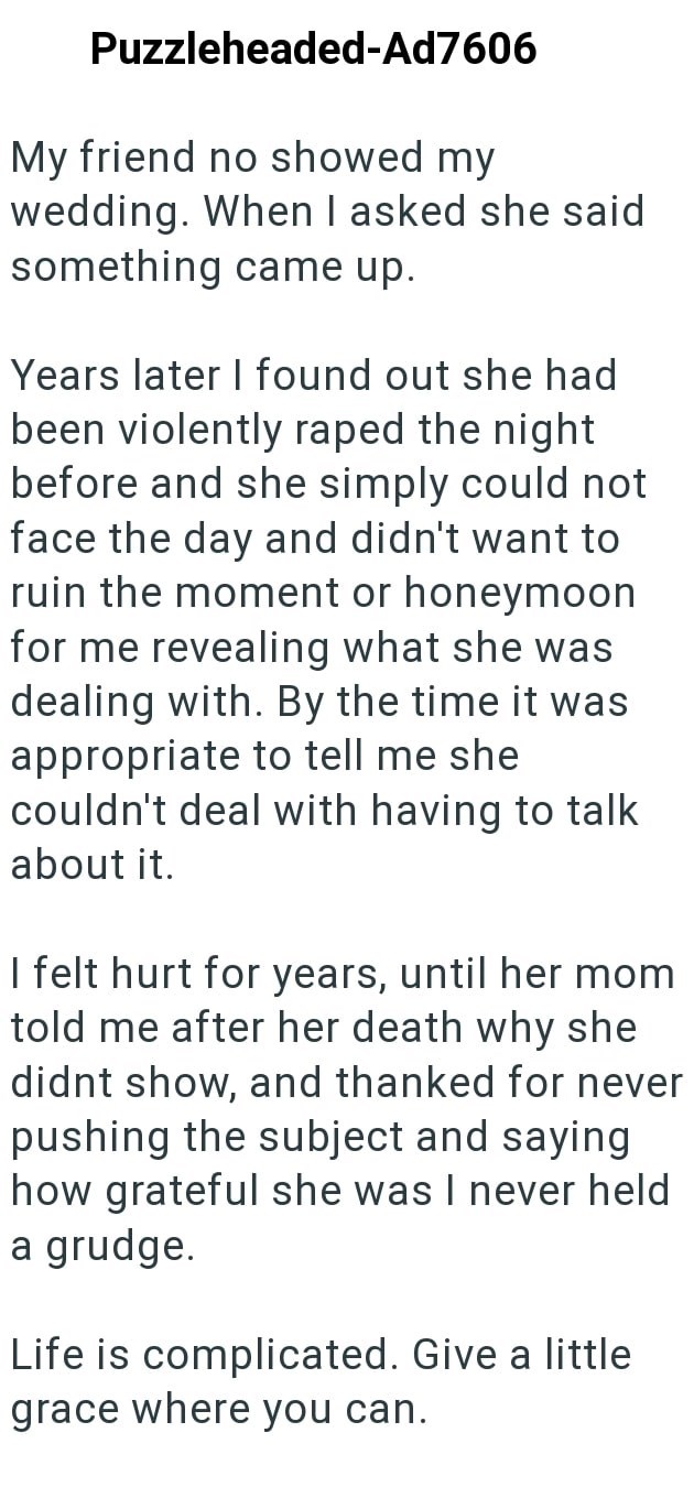 Puzzleheaded-Ad7606 My friend no showed my wedding. When I asked she said something came up. Years later I found out she had been violently raped the night before and she simply could not face the day and didn't want to ruin the moment or honeymoon for me revealing what she was dealing with. By the time it was appropriate to tell me she couldn't deal with having to talk about it. I felt hurt for years, until her mom told me after her death why she didnt show, and thanked for never pushing the su