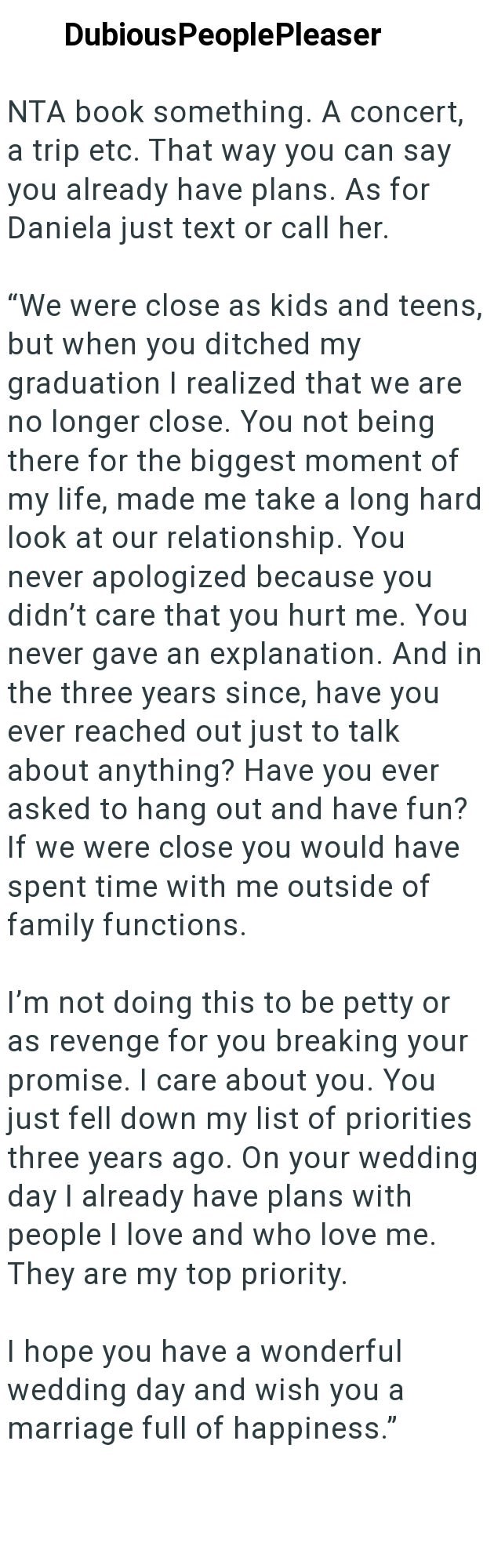 Dubious PeoplePleaser NTA book something. A concert, a trip etc. That way you can say you already have plans. As for Daniela just text or call her. "We were close as kids and teens, but when you ditched my graduation I realized that we are no longer close. You not being there for the biggest moment of my life, made me take a long hard look at our relationship. You never apologized because you didn't care that you hurt me. You never gave an explanation. And in the three years since, have you ever