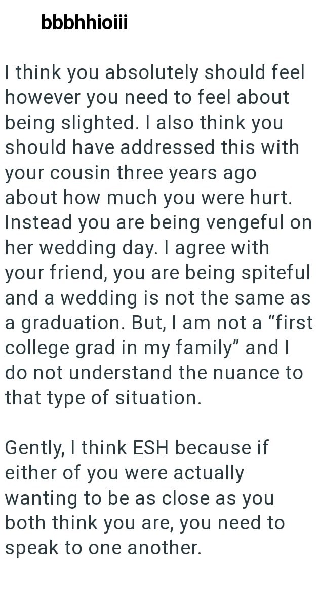bbbhhioiii I think you absolutely should feel however you need to feel about being slighted. I also think you should have addressed this with your cousin three years ago about how much you were hurt. Instead you are being vengeful on her wedding day. I agree with your friend, you are being spiteful and a wedding is not the same as a graduation. But, I am not a "first college grad in my family" and I do not understand the nuance to that type of situation. Gently, I think ESH because if either of