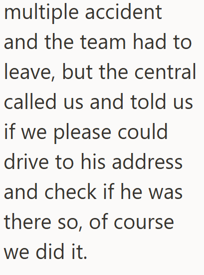 multiple accident and the team had to leave, but the central called us and told us if we please could drive to his address and check if he was there so, of course we did it.