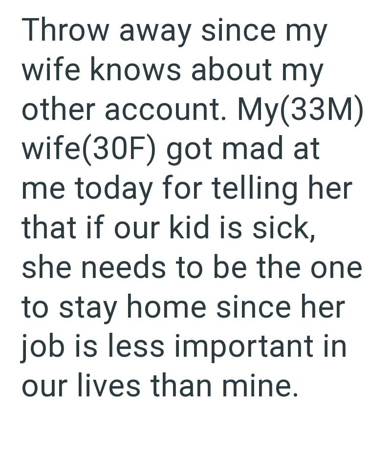 Throw away since my wife knows about my other account. My(33M) wife(30F) got mad at me today for telling her that if our kid is sick, she needs to be the one to stay home since her job is less important in our lives than mine.