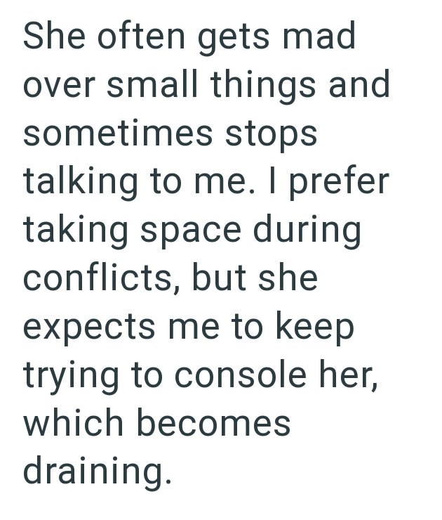 She often gets mad over small things and sometimes stops talking to me. I prefer taking space during conflicts, but she expects me to keep trying to console her, which becomes draining.