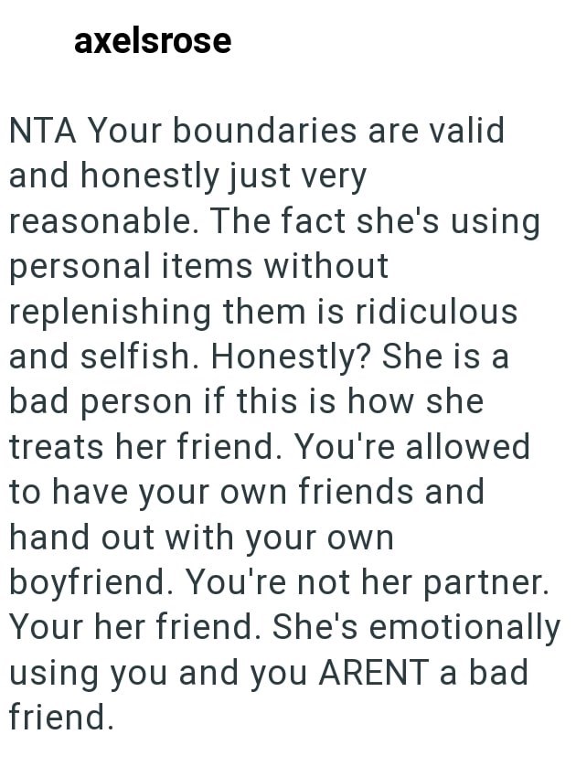 axelsrose NTA Your boundaries are valid and honestly just very reasonable. The fact she's using personal items without replenishing them is ridiculous and selfish. Honestly? She is a bad person if this is how she treats her friend. You're allowed to have your own friends and hand out with your own boyfriend. You're not her partner. Your her friend. She's emotionally using you and you ARENT a bad friend.