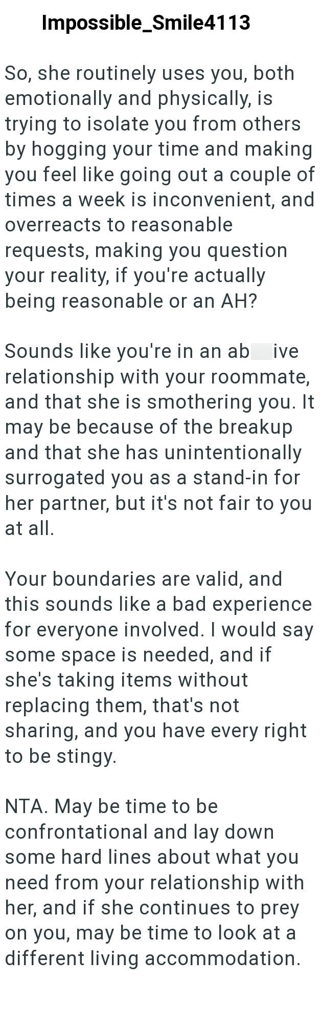 Impossible_Smile4113 So, she routinely uses you, both emotionally and physically, is trying to isolate you from others by hogging your time and making you feel like going out a couple of times a week is inconvenient, and overreacts to reasonable requests, making you question your reality, if you're actually being reasonable or an AH? Sounds like you're in an ab ive relationship with your roommate, and that she is smothering you. It may be because of the breakup and that she has unintentionally s