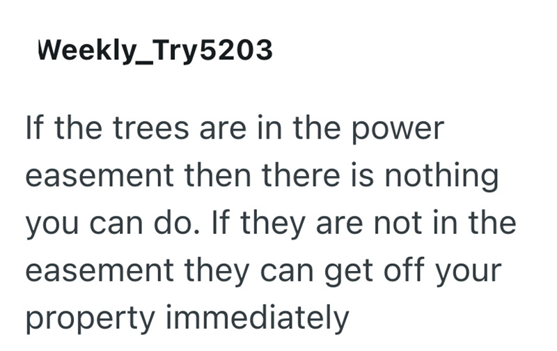 Weekly_Try5203 If the trees are in the power easement then there is nothing you can do. If they are not in the easement they can get off your property immediately