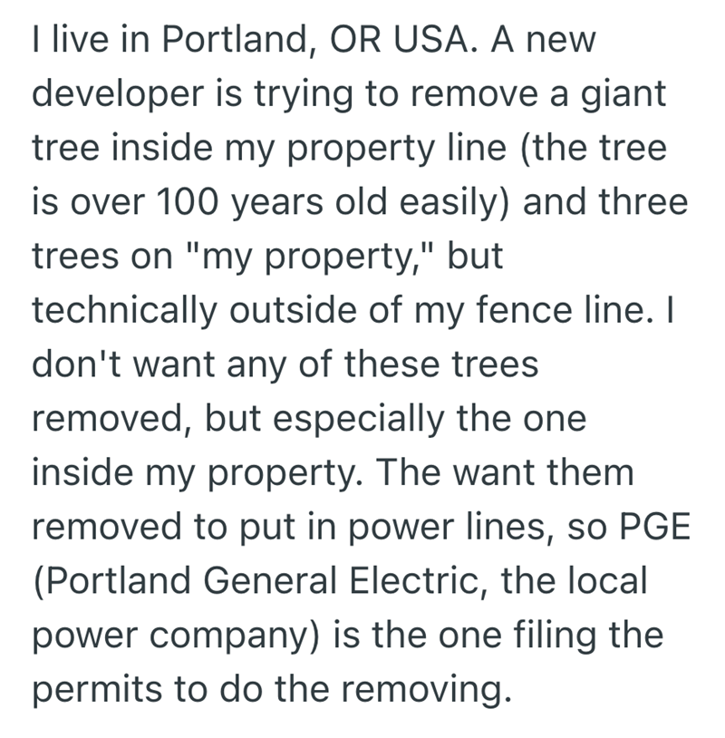 I live in Portland, OR USA. A new developer is trying to remove a giant tree inside my property line (the tree is over 100 years old easily) and three trees on "my property," but technically outside of my fence line. I don't want any of these trees removed, but especially the one inside my property. The want them removed to put in power lines, so PGE (Portland General Electric, the local power company) is the one filing the permits to do the removing.