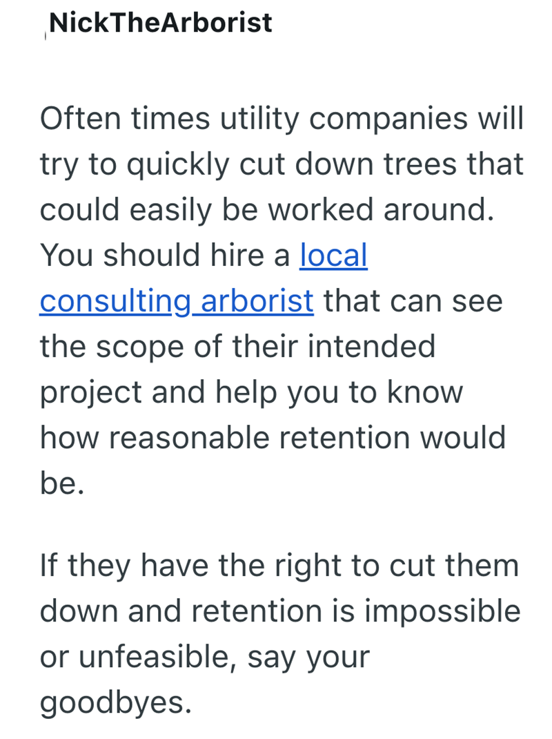 NickTheArborist Often times utility companies will try to quickly cut down trees that could easily be worked around. You should hire a local consulting arborist that can see the scope of their intended project and help you to know how reasonable retention would be. If they have the right to cut them down and retention is impossible or unfeasible, say your goodbyes.