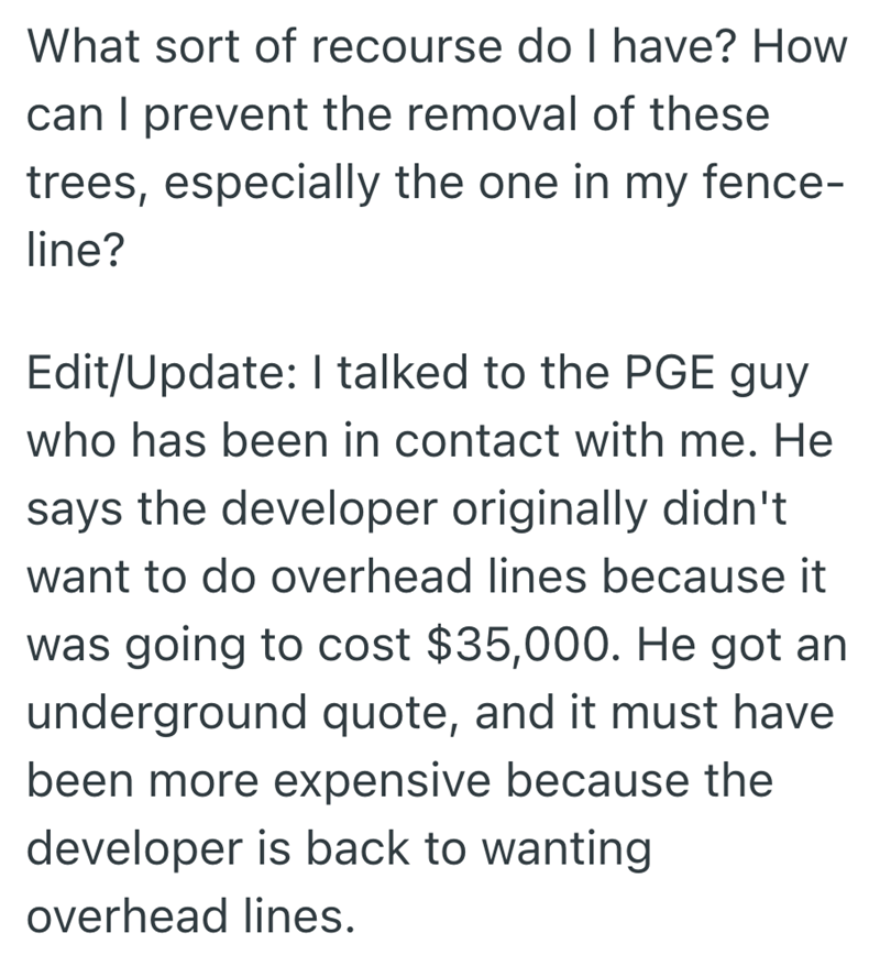 What sort of recourse do I have? How can I prevent the removal of these trees, especially the one in my fence- line? Edit/Update: I talked to the PGE guy who has been in contact with me. He says the developer originally didn't want to do overhead lines because it was going to cost $35,000. He got an underground quote, and it must have been more expensive because the developer is back to wanting overhead lines.