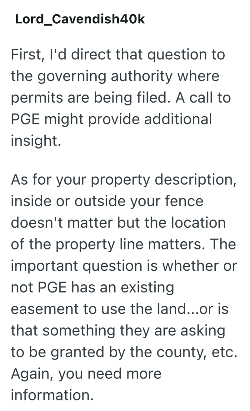 Lord_Cavendish40k First, I'd direct that question to the governing authority where permits are being filed. A call to PGE might provide additional insight. As for your property description, inside or outside your fence doesn't matter but the location of the property line matters. The important question is whether or not PGE has an existing easement to use the land...or is that something they are asking to be granted by the county, etc. Again, you need more information.