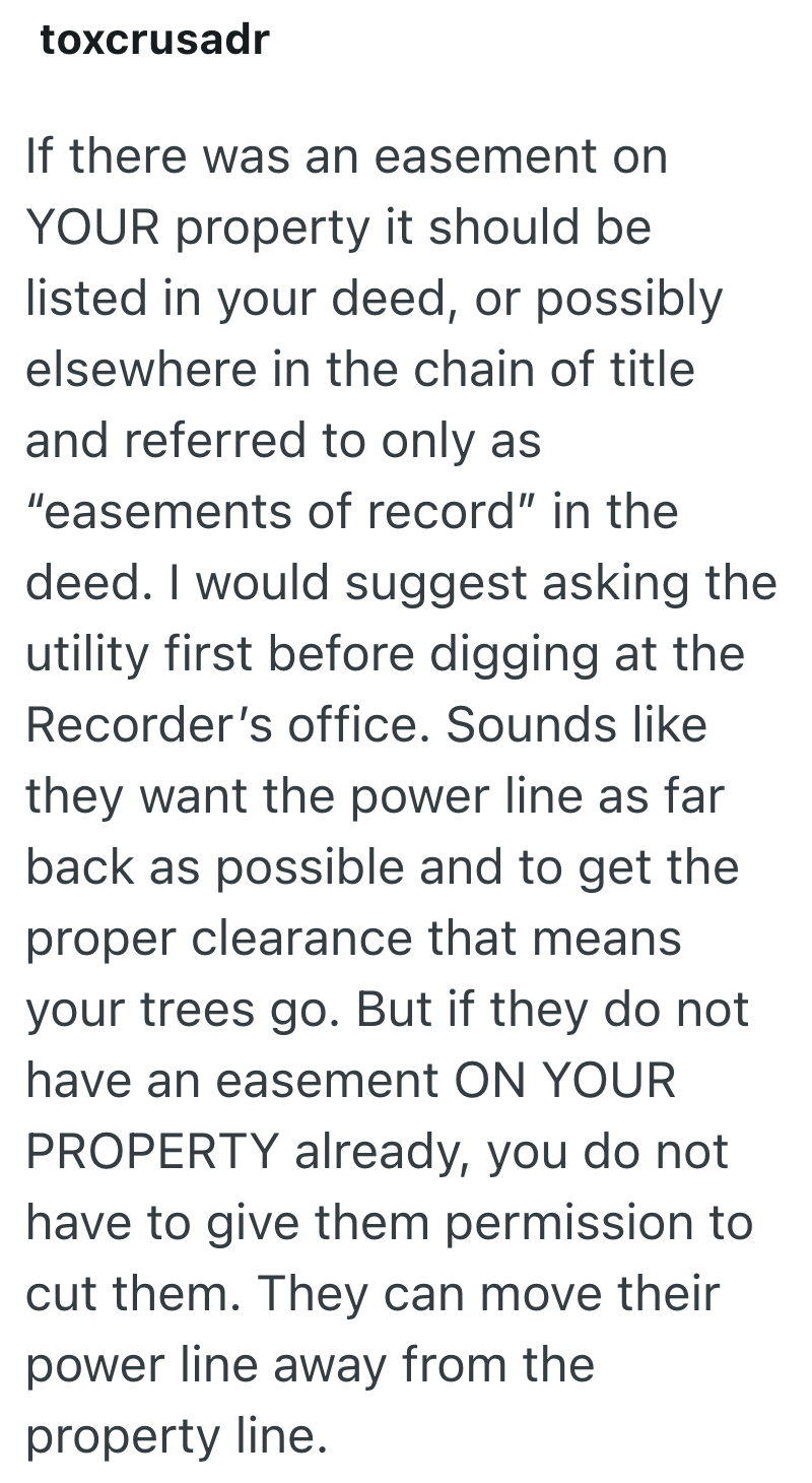 toxcrusadr If there was an easement on YOUR property it should be listed in your deed, or possibly elsewhere in the chain of title and referred to only as "easements of record" in the deed. I would suggest asking the utility first before digging at the Recorder's office. Sounds like they want the power line as far back as possible and to get the proper clearance that means your trees go. But if they do not have an easement ON YOUR PROPERTY already, you do not have to give them permission to cut