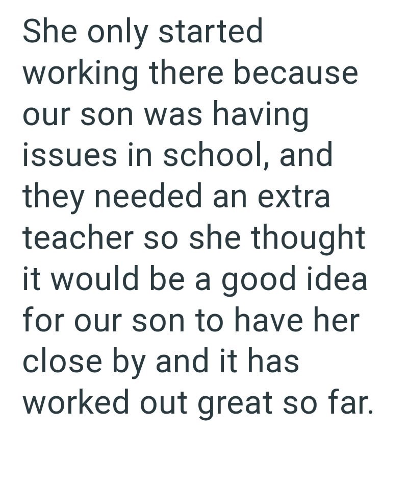 She only started working there because our son was having issues in school, and they needed an extra teacher so she thought would be a good idea for our son to have her close by and it has worked out great so far.