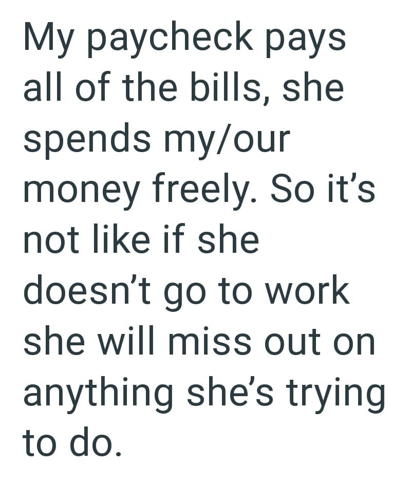 My paycheck pays all of the bills, she spends my/our money freely. So it's not like if she doesn't go to work she will miss out on anything she's trying to do.