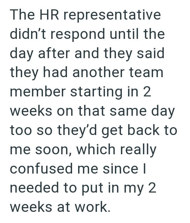 The HR representative didn't respond until the day after and they said they had another team member starting in 2 weeks on that same day too so they'd get back to me soon, which really confused me since I needed to put in my 2 weeks at work.