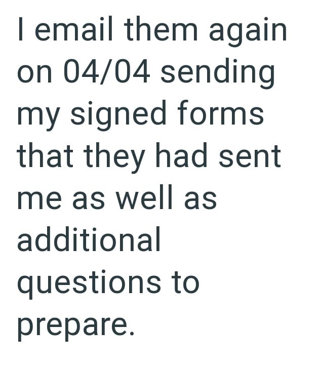 I email them again on 04/04 sending my signed forms that they had sent me as well as additional questions to prepare.