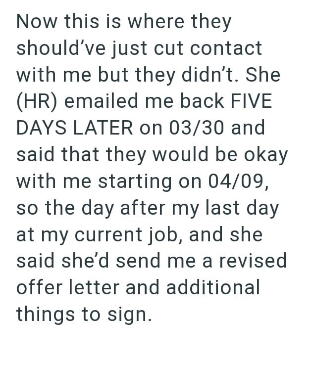 Now this is where they should've just cut contact with me but they didn't. She (HR) emailed me back FIVE DAYS LATER on 03/30 and said that they would be okay with me starting on 04/09, so the day after my last day at my current job, and she said she'd send me a revised offer letter and additional things to sign.