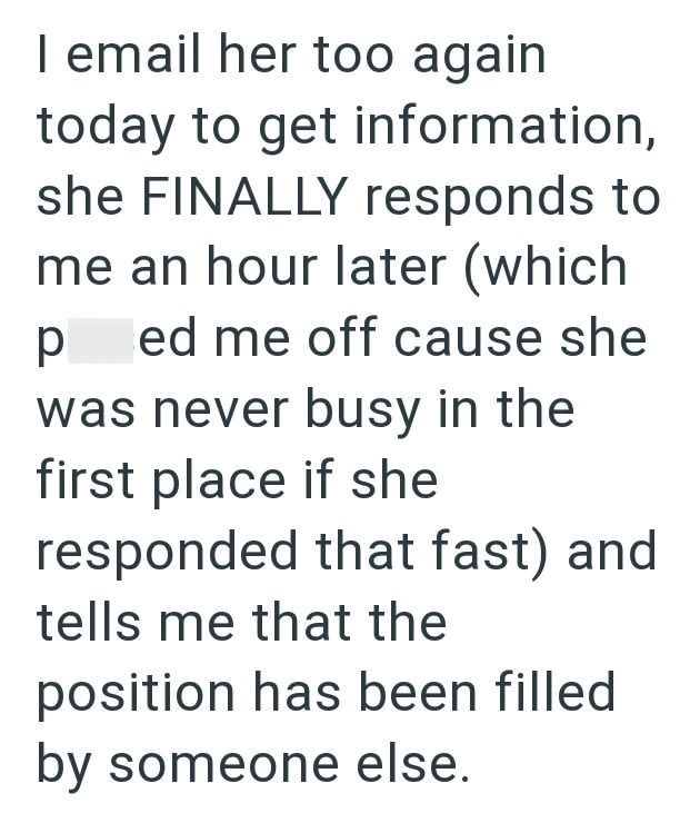I email her too again today to get information, she FINALLY responds to me an hour later (which p ed me off cause she was never busy in the first place if she responded that fast) and tells me that the position has been filled by someone else.