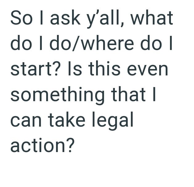 So I ask y'all, what do I do/where do I start? Is this even something that I can take legal action?