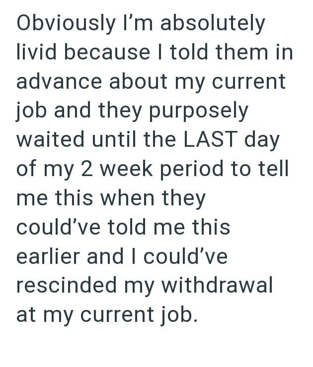 Obviously I'm absolutely livid because I told them in advance about my current job and they purposely waited until the LAST day of my 2 week period to tell me this when they could've told me this earlier and I could've rescinded my withdrawal at my current job.