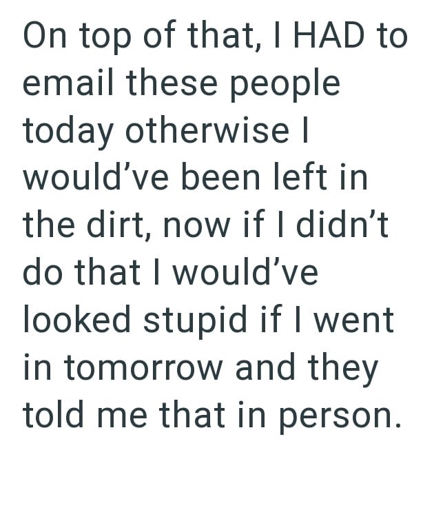 On top of that, I HAD to email these people today otherwise I would've been left in the dirt, now if I didn't do that I would've looked stupid if I went in tomorrow and they told me that in person.
