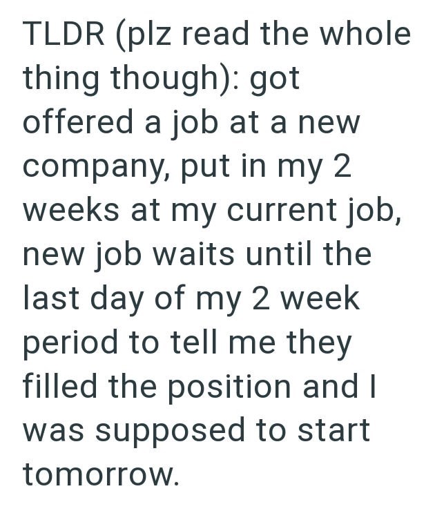 TLDR (plz read the whole thing though): got offered a job at a new company, put in my 2 weeks at my current job, new job waits until the last day of my 2 week period to tell me they filled the position and I was supposed to start tomorrow.