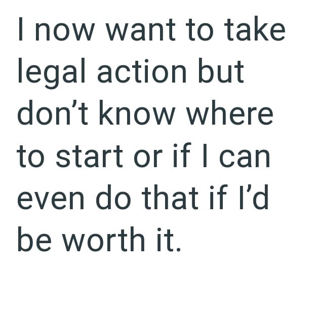 I now want to take legal action but don't know where to start or if I can even do that if I'd be worth it.