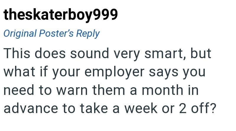 theskaterboy999 Original Poster's Reply This does sound very smart, but what if your employer says you need to warn them a month in advance to take a week or 2 off?