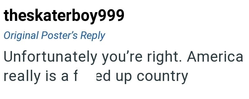 theskaterboy999 Original Poster's Reply Unfortunately you're right. America really is a f ed up country