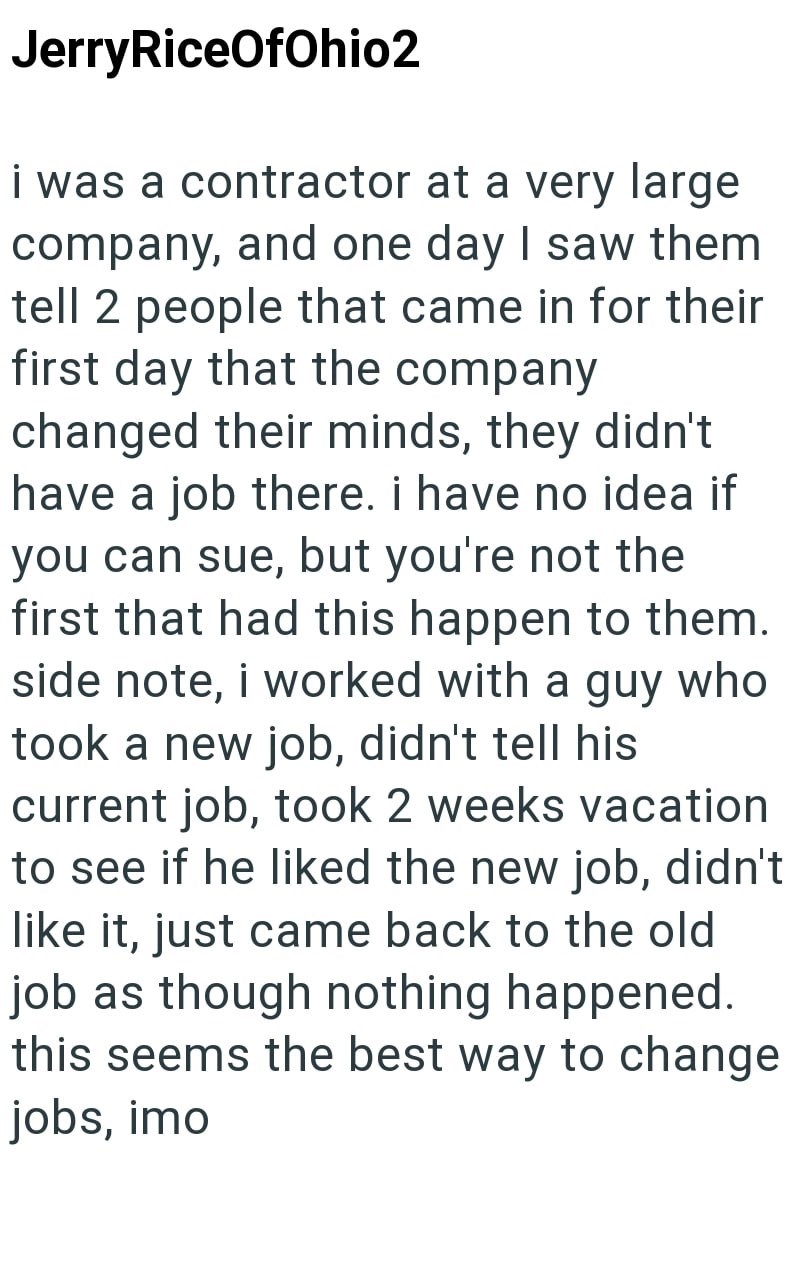 Jerry RiceOfOhio2 i was a contractor at a very large company, and one day I saw them tell 2 people that came in for their first day that the company changed their minds, they didn't have a job there. i have no idea if you can sue, but you're not the first that had this happen to them. side note, i worked with a guy who took a new job, didn't tell his current job, took 2 weeks vacation to see if he liked the new job, didn't like it, just came back to the old job as though nothing happened. this s