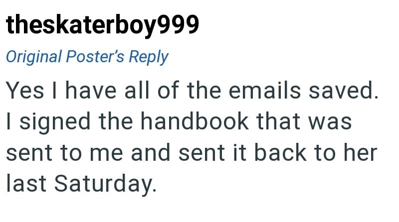 theskaterboy999 Original Poster's Reply Yes I have all of the emails saved. I signed the handbook that was sent to me and sent it back to her last Saturday.