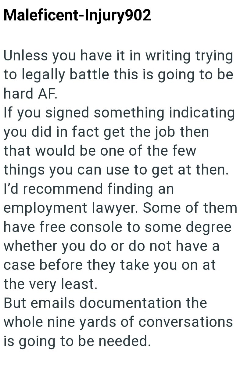 Maleficent-Injury902 Unless you have it in writing trying to legally battle this is going to be hard AF. If you signed something indicating you did in fact get the job then that would be one of the few things you can use to get at then. I'd recommend finding an employment lawyer. Some of them have free console to some degree whether you do or do not have a case before they take you on at the very least. But emails documentation the whole nine yards of conversations is going to be needed.