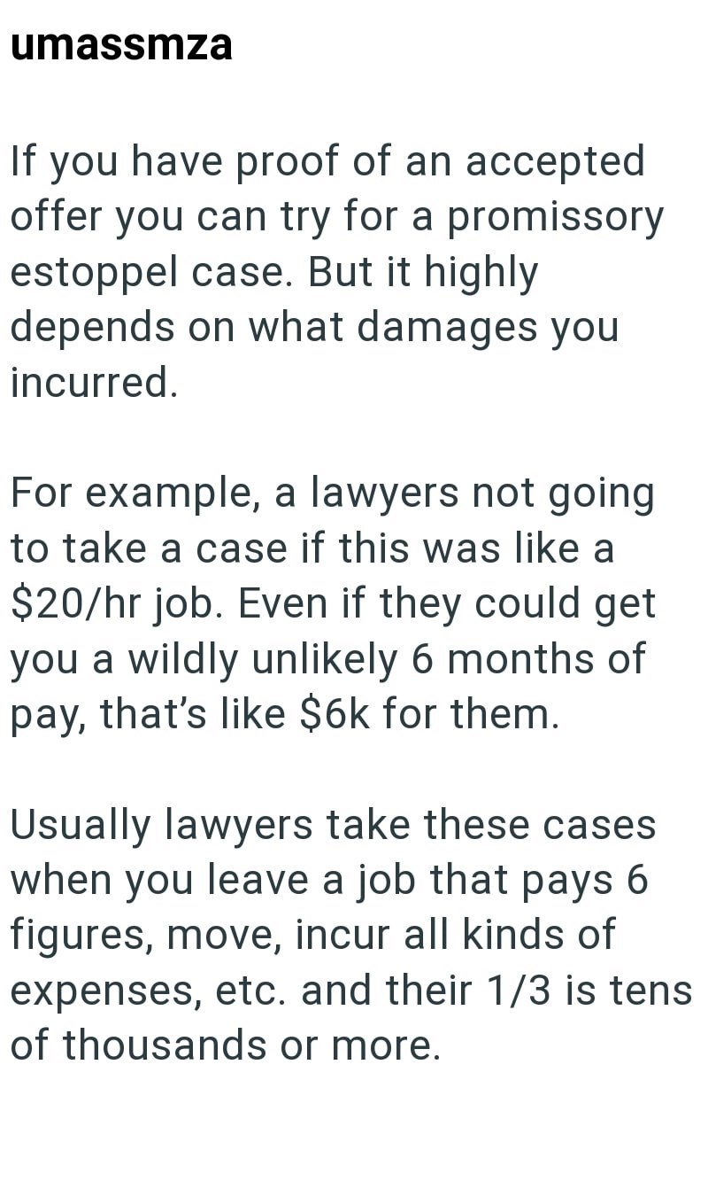 umassmza If you have proof of an accepted offer you can try for a promissory estoppel case. But it highly. depends on what damages you incurred. For example, a lawyers not going to take a case if this was like a $20/hr job. Even if they could get you a wildly unlikely 6 months of pay, that's like $6k for them. Usually lawyers take these cases when you leave a job that pays 6 figures, move, incur all kinds of expenses, etc. and their 1/3 is tens of thousands or more.