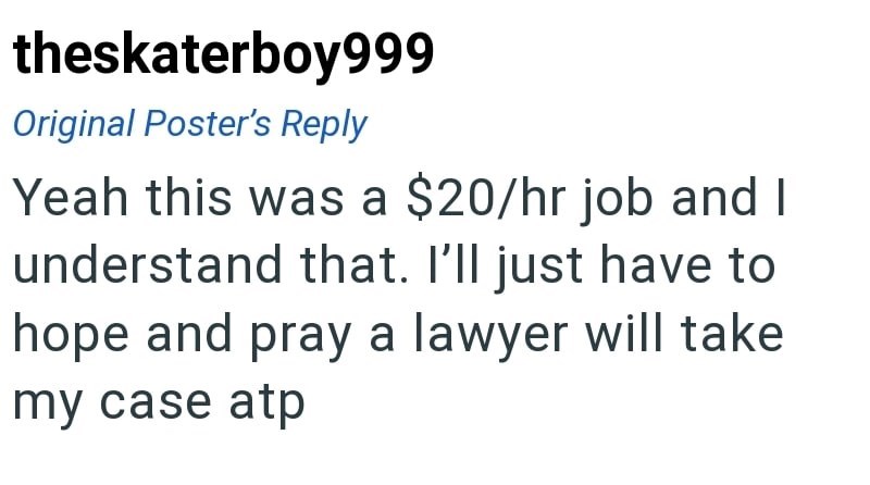 theskaterboy999 Original Poster's Reply Yeah this was a $20/hr job and I understand that. I'll just have to hope and pray a lawyer will take my case atp