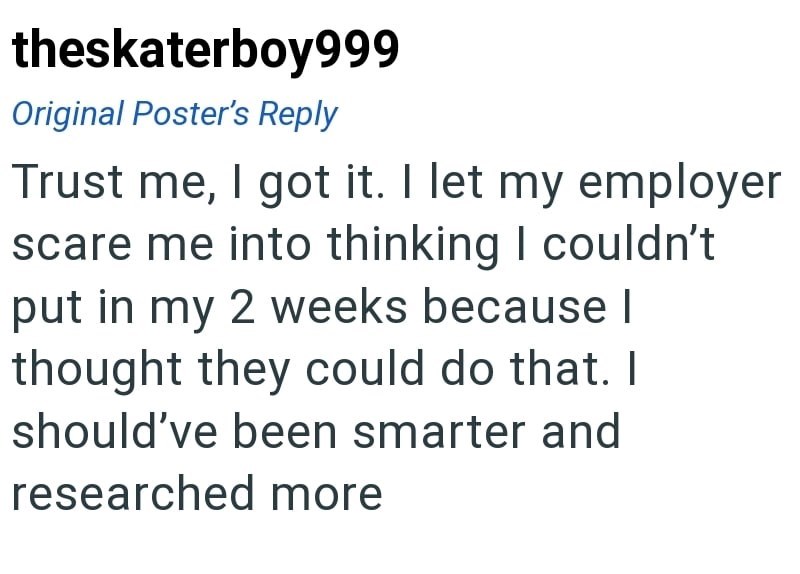 theskaterboy999 Original Poster's Reply Trust me, I got it. I let my employer scare me into thinking I couldn't put in my 2 weeks because I thought they could do that. I should've been smarter and researched more