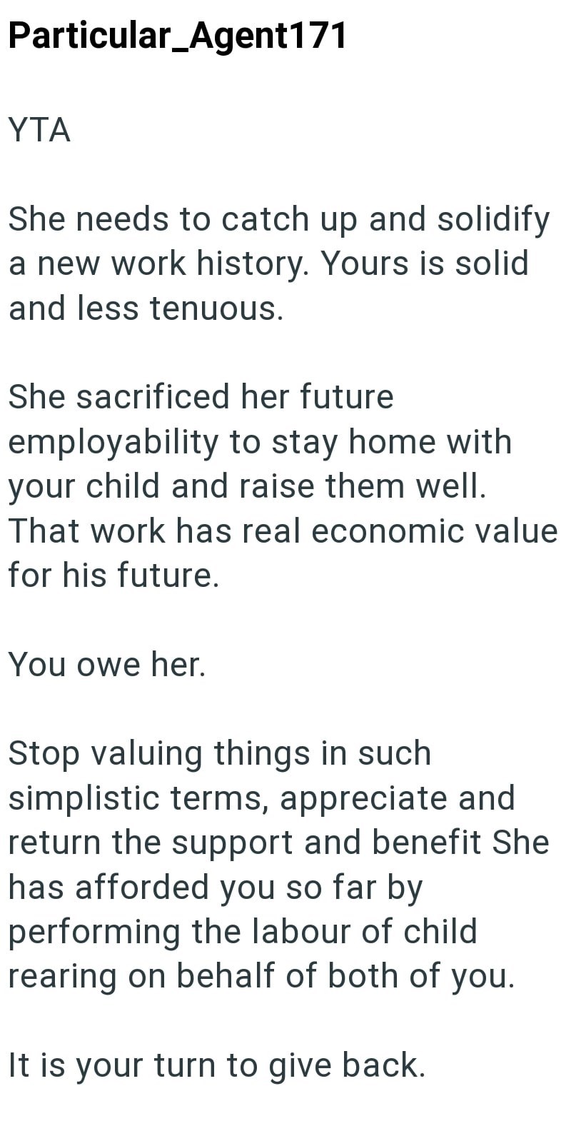Particular_Agent171 YTA She needs to catch up and solidify a new work history. Yours is solid and less tenuous. She sacrificed her future employability to stay home with your child and raise them well. That work has real economic value for his future. You owe her. Stop valuing things in such simplistic terms, appreciate and return the support and benefit She has afforded you so far by performing the labour of child rearing on behalf of both of you. It is your turn to give back.