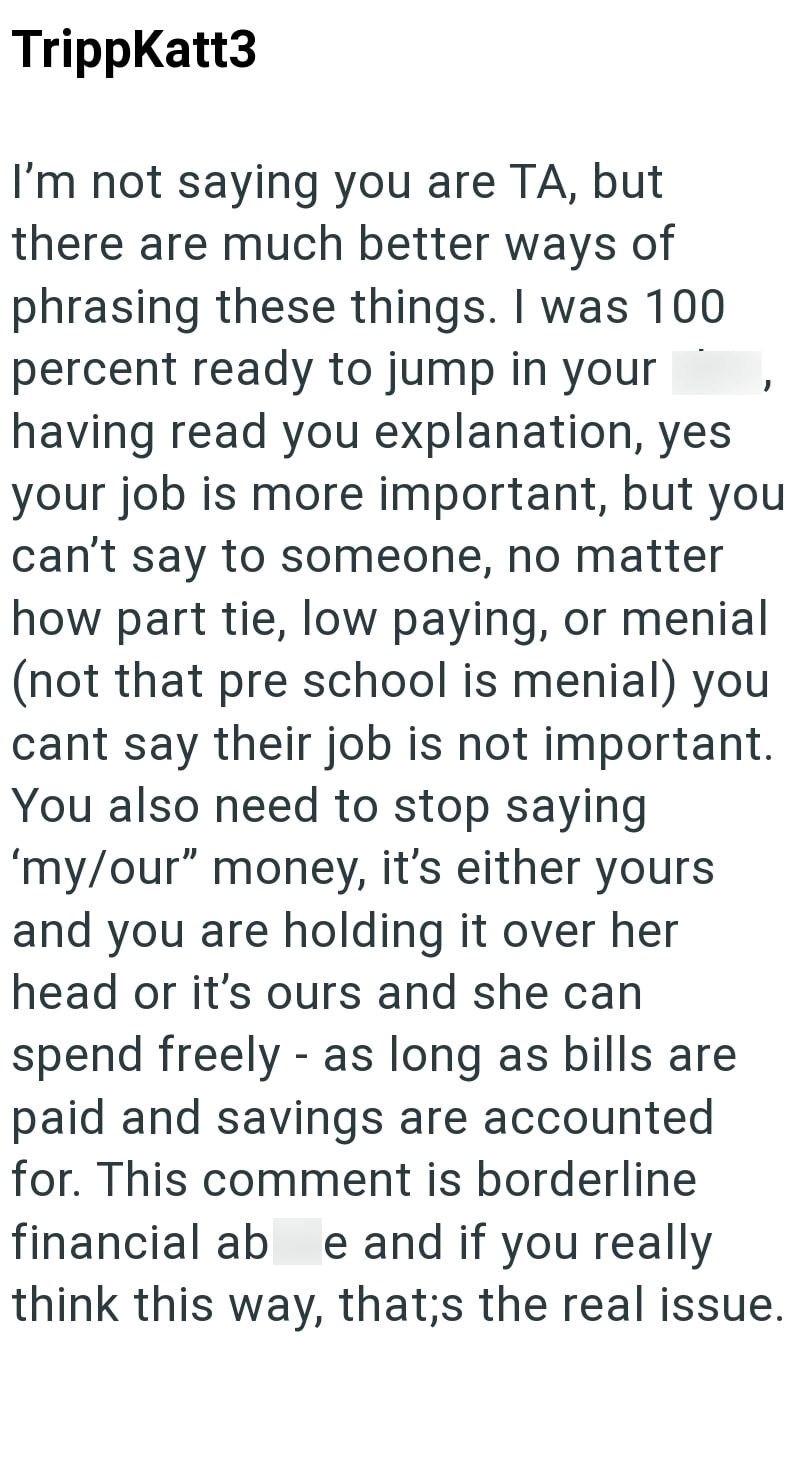TrippKatt3 I'm not saying you are TA, but there are much better ways of phrasing these things. I was 100 percent ready to jump in your having read you explanation, yes your job is more important, but you can't say to someone, no matter how part tie, low paying, or menial (not that pre school is menial) you cant say their job is not important. You also need to stop saying 'my/our" money, it's either yours and you are holding it over her head or it's ours and she can spend freely - as long as bill