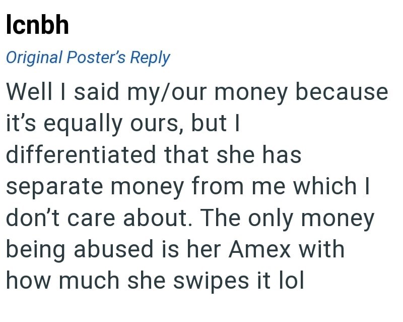 Icnbh Original Poster's Reply Well I said my/our money because it's equally ours, but I differentiated that she has separate money from me which I don't care about. The only money being abused is her Amex with how much she swipes it lol
