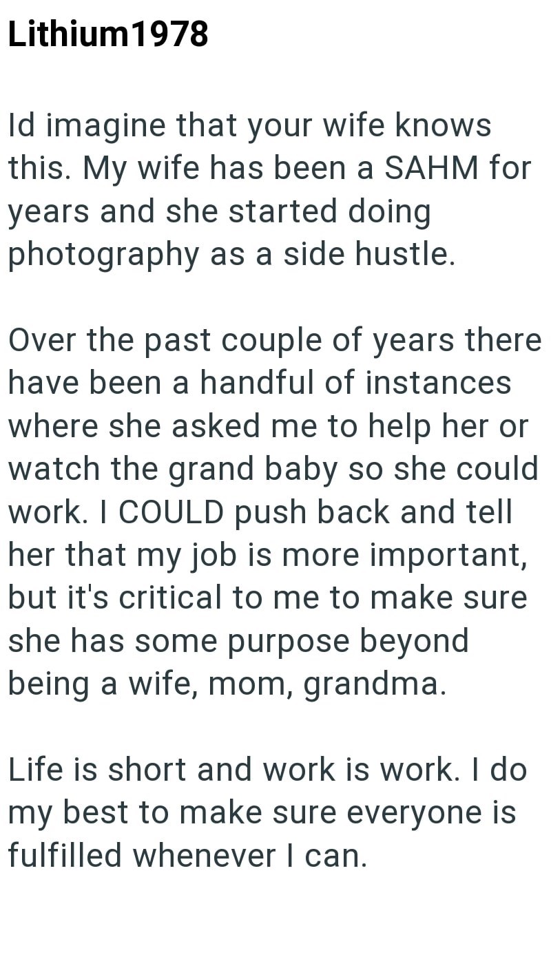 Lithium1978 Id imagine that your wife knows this. My wife has been a SAHM for years and she started doing photography as a side hustle. Over the past couple of years there have been a handful of instances where she asked me to help her or watch the grand baby so she could work. I COULD push back and tell her that my job is more important, but it's critical to me to make sure she has some purpose beyond being a wife, mom, grandma. Life is short and work is work. I do my best to make sure everyone