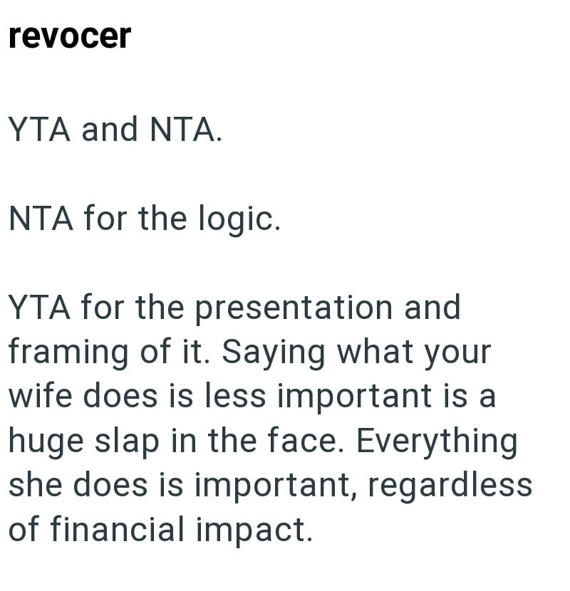 revocer YTA and NTA. NTA for the logic. YTA for the presentation and framing of it. Saying what your wife does is less important is a huge slap in the face. Everything she does is important, regardless of financial impact.
