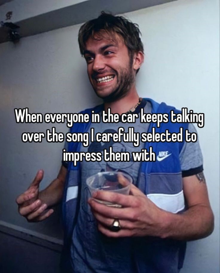 When everyone in the car keeps talking over the song I carefully selected to impress them with