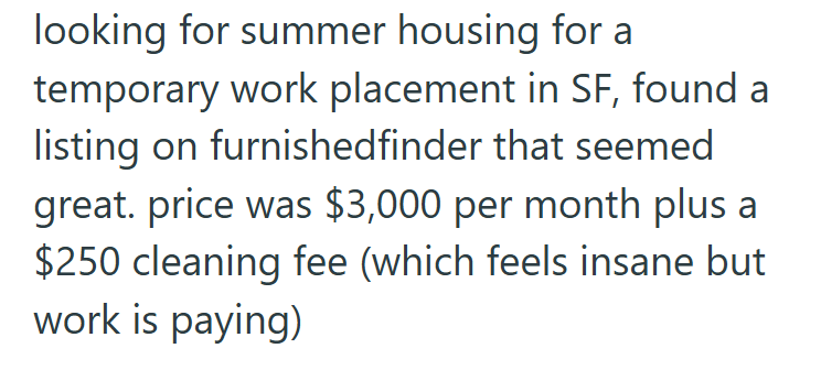 looking for summer housing for a temporary work placement in SF, found a listing on furnishedfinder that seemed great. price was $3,000 per month plus a $250 cleaning fee (which feels insane but work is paying)